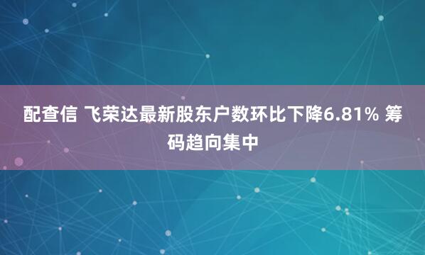 配查信 飞荣达最新股东户数环比下降6.81% 筹码趋向集中